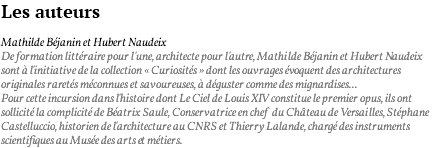 Les auteurs Mathilde Béjanin et Hubert Naudeix De formation littéraire pour l'une, architecte pour l'autre, Mathilde Béjanin et Hubert Naudeix sont à l'initiative de la collection « Curiosités » dont les ouvrages évoquent des architectures originales raretés méconnues et savoureuses, à déguster comme des mignardises... Pour cette incursion dans l'histoire dont Le Ciel de Louis XIV constitue le premier opus, ils ont sollicité la complicité de Béatrix Saule, Conservatrice en chef du Château de Versailles, Stéphane Castelluccio, historien de l'architecture au CNRS et Thierry Lalande, chargé des instruments scientifiques au Musée des arts et métiers.