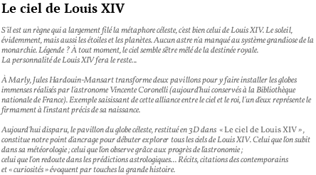 Le ciel de Louis XIV S'il est un règne qui a largement filé la métaphore céleste, c'est bien celui de Louis XIV. Le soleil, évidemment, mais aussi les étoiles et les planètes. Aucun astre n'a manqué au système grandiose de la monarchie. Légende ? à tout moment, le ciel semble s'être mêlé de la destinée royale. La personnalité de Louis XIV fera le reste... à Marly, Jules Hardouin-Mansart transforme deux pavillons pour y faire installer les globes immenses réalisés par l'astronome Vincente Coronelli (aujourd'hui conservés à la Bibliothèque nationale de France). Exemple saisissant de cette alliance entre le ciel et le roi, l'un d'eux représente le firmament à l'instant précis de sa naissance. Aujourd'hui disparu, le pavillon du globe céleste, restitué en 3D dans « Le ciel de Louis XIV » , constitue notre point d'ancrage pour débuter explorer tous les ciels de Louis XIV. Celui que l'on subit dans sa météorologie ; celui que l'on observe grâce aux progrès de l'astronomie ; celui que l'on redoute dans les prédictions astrologiques... Récits, citations des contemporains et « curiosités » évoquent par touches la grande histoire.