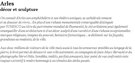 Arles décor et sculpture On connaît d'Arles son amphithéâtre et son théâtre antiques, sa cathédrale romane et sa douceur de vivre... En plus d'une richesse monumentale remarquable distinguée par l'UNESCO au titre du patrimoine mondial de l'humanité, la cité arlésienne peut également s'enorgueillir d'une architecture et d'un décor sculpté d'une variété et d'une richesse exceptionnelles : marques religieuses, insignes du pouvoir, bestiaires fantastiques... se déclinent sur les façades, grandioses ou modestes, de la ville. Aux deux millions de visiteurs de la ville mais aussi à tous les amoureux sensibles au langage de la pierre, le livre permet de découvrir une ville autrement, en compagnie de Jean-Marc Bernard et du photographe Hervé Hôte. Sensibles, inédits, parfois amusants, leur point de vue confrontés reste toujours attentif à rendre hommage à ces témoins des siècles passés.