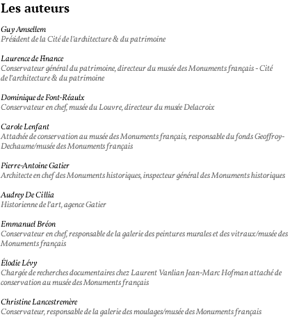 Les auteurs Guy Amsellem Président de la Cité de l’architecture & du patrimoine Laurence de Finance Conservateur général du patrimoine, directeur du musée des Monuments français - Cité de l’architecture & du patrimoine Dominique de Font-Réaulx Conservateur en chef, musée du Louvre, directeur du musée Delacroix Carole Lenfant Attachée de conservation au musée des Monuments français, responsable du fonds Geoffroy-Dechaume/musée des Monuments français Pierre-Antoine Gatier Architecte en chef des Monuments historiques, inspecteur général des Monuments historiques Audrey De Cillia Historienne de l’art, agence Gatier Emmanuel Bréon Conservateur en chef, responsable de la galerie des peintures murales et des vitraux/musée des Monuments français Élodie Lévy Chargée de recherches documentaires chez Laurent Vanlian Jean-Marc Hofman attaché de conservation au musée des Monuments français Christine Lancestremère Conservateur, responsable de la galerie des moulages/musée des Monuments français