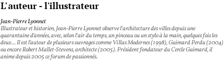 L'auteur - l'illustrateur Jean-Pierre Lyonnet Illustrateur et historien, Jean-Pierre Lyonnet observe l’architecture des villes depuis une quarantaine d’années, avec, selon l’air du temps, un pinceau ou un stylo à la main, quelques fois les deux... Il est l’auteur de plusieurs ouvrages comme Villas Modernes (1998), Guimard Perdu (2004) ou encore Robert Mallet-Stevens, architecte (2005). Président fondateur du Cercle Guimard, il anime depuis 2005 ce forum de passionnés. 