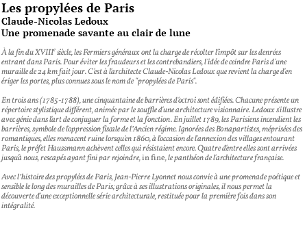 Les propylées de Paris Claude-Nicolas Ledoux Une promenade savante au clair de lune À la fin du XVIIIe siècle, les Fermiers généraux ont la charge de récolter l'impôt sur les denrées entrant dans Paris. Pour éviter les fraudeurs et les contrebandiers, l'idée de ceindre Paris d'une muraille de 24 km fait jour. C'est à l'architecte Claude-Nicolas Ledoux que revient la charge d'en ériger les portes, plus connues sous le nom de "propylées de Paris". En trois ans (1785-1788), une cinquantaine de barrières d'octroi sont édifiées. Chacune présente un répertoire stylistique différent, animée par le souffle d'une architecture visionnaire. Ledoux s'illustre avec génie dans l'art de conjuguer la forme et la fonction. En juillet 1789, les Parisiens incendient les barrières, symbole de l'oppression fiscale de l’Ancien régime. Ignorées des Bonapartistes, méprisées des romantiques, elles menacent ruine lorsqu'en 1860, à l'occasion de l'annexion des villages entourant Paris, le préfet Haussmann achèvent celles qui résistaient encore. Quatre d'entre elles sont arrivées jusqu'à nous, rescapés ayant fini par rejoindre, in fine, le panthéon de l'architecture française. Avec l’histoire des propylées de Paris, Jean-Pierre Lyonnet nous convie à une promenade poétique et sensible le long des murailles de Paris; grâce à ses illustrations originales, il nous permet la découverte d'une exceptionnelle série architecturale, restituée pour la première fois dans son intégralité. 