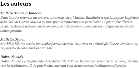 Les auteurs Mathieu Beauhaire, historien Dans le cadre se son cursus universitaire en histoire, Mathieu Beauhaire se spécialise pour la période de la Grande Guerre. Mais sa passion pour l'architecture et le patrimoine n'a pas de frontières et s'exprime dans la publication de nombreux articles et communications scientifiques sur la période contemporaine. Mathilde Béjanin Mathilde Béjanin a suivi une double formation en littérature et en archéologie. Elle est depuis 2009 responsable des éditions Honoré Clair. Hubert Naudeix Hubert Naudeix est diplômé des Arts décoratifs de Paris. Fasciné par la notion de mémoire, il évolue vers les restitutions 3D du patrimoine oeuvrant pour de nombreuses institutions culturelles.