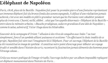 L'éléphant de Napoléon Paris, 1808, place de la Bastille : Napoléon fait poser la première pierre d’une fontaine représentant un immense éléphant fait du bronze fondu des canons espagnols. À défaut d’une réalisation jamais achevée, c’est avec son modèle en plâtre grandeur nature que les Parisiens vont cohabiter pendant plus de trente ans. Chanté, raillé, célébré… celui que l’on appelle désormais « l’éléphant de la Bastille » entre dans la mémoire urbaine, « ébauche prodigieuse, cadavre grandiose d’une idée de Napoléon », comme le salue, admiratif, Victor Hugo dans les Misérables. Souvenir de la campagne d’Orient ? allusion à des rêves de conquêtes aux Indes ? ou tout simplement, force d’un symbole alliant puissance et exotisme ? En effectuant le choix insolite de ce projet, Napoléon fait sien tout l’imaginaire lié à l’éléphant. Pour cet ouvrage, l’éléphant de la Bastille a été reconstitué en image de synthèse : il constitue notre point d’ancrage pour débuter un voyage érudit et sensible dans l’histoire des arts, racontant la fascination jamais démentie des hommes pour l’étrange colosse… Grâce au recours poétique de l’image virtuelle, l’ouvrage s’achève par un album impossible replaçant cet éléphant monumental dans l’histoire de Paris…
