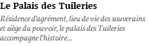 Le Palais des Tuileries Résidence d’agrément, lieu de vie des souverains et siège du pouvoir, le palais des Tuileries accompagne l’histoire...