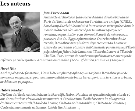 Les auteurs ﷯Jean-Pierre Adam Architecte-archéologue, Jean-Pierre Adam a dirigé le bureau de Paris de l’Institut de recherche sur l’architecture antique (CNRS). Son champ d’activité le conduit à intervenir en métropole et dans le monde méditerranéen concerné par les cultures grecques et romaines, en particulier pour Rome et Pompéi, de même que sur plusieurs sites de l’Égypte pharaonique. Outre la recherche de terrain, il collabore avec plusieurs départements du Louvre et assure des cours dans plusieurs établissements parmi lesquels l’École polytechnique fédérale de Lausanne, l’École du Louvre et l’École de Chaillot. Il est l’auteur de nombreuses publications et ouvrages de référence parmi lesquelles La construction romaine. (2008 : 5e édition, traduit en 5 langues)... Hervé Hôte Anthropologue de formation, Hervé Hôte est photographe depuis toujours. Il collabore pour de nombreux magazines et pour des maisons d'éditions de beaux livres : portraits, territoires urbains, architecture, paysages... Hubert Naudeix Diplômé de l’École nationale des arts décoratifs, Hubert Naudeix est spécialiste depuis plus de 15 ans de restitutions virtuelles de monuments et d’architecture. Il collabore avec les plus grands établissements culturels (Musée du Louvre, Château de Fontainebleau, Château de Versailles, Centre des monuments nationaux, Cité de l’architecture, …)