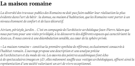 La maison romaine La diversité des travaux publics des Romains ne doit pas faire oublier leur réalisation la plus évidente dans l’art de bâtir : la domus, ou maison d’habitation, que les Romains vont porter à un niveau étonnant de confort et de luxe décoratif. Atrium, péristyle, jardin… C’est en compagnie de l’architecte-archéologue Jean-Pierre Adam que nous partons pour une visite privilégiée, à la découverte des différents espaces qui caractérisent la domus. Il nous convie à une déambulation sensible, au coeur de la sphère privée. « La maison romaine » constitue la première synthèse de référence, exclusivement consacrée à l’habitat romain. L’ouvrage propose une description et une analyse précise de l’architecture et du mode de vie. Les oeuvres des peintres académiques font écho à de spectaculaires images en 3D ; elles redonnent souffle aux vestiges archéologiques, offrant ainsi la représentation d’une société valorisant un art de vivre exceptionnel.