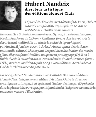 ﷯Hubert Naudeix directeur artistique des éditions Honoré Clair Diplômé de l'École des Arts décoratifs de Paris, Hubert Naudeix est spécialiste depuis près de 20 ans de restitutions virtuelles de monuments. Responsable 3D des éditions numériques Syrinx, il a été co-auteur, avec Nicolas Faucherre, du CDrom « Châteaux forts ». Après avoir créé le département multimédia au sein de la société Art graphique et patrimoine, il fonde en 2005, à Arles, Aristeas, agence de création en multimédia culturel, développant des produits à destination des musées (films, dispositifs multimédias, maquette en prototypage 3D). Il est à l'initiative de la collection des « Grands témoins de l'architecture » (livre + DVD) menée en coédition depuis 2005 avec les éditions Actes Sud et la Cité de l'architecture et du patrimoine. En 2009, Hubert Naudeix lance avec Mathilde Béjanin les éditions Honoré Clair, le département édition d’Aristeas. Outre la direction artistique du catalogue, il est également l’auteur des images 3D présentes dans la plupart des ouvrages, participant ainsi à l’exigence reconnue de la maison en matière d’illustration. 