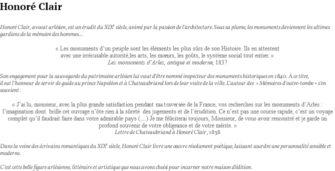 Honoré Clair Honoré Clair, avocat arlésien, est un érudit du XIXe siècle, animé par la passion de l’architecture. Sous sa plume, les monuments deviennent les ultimes gardiens de la mémoire des hommes... « Les monuments d’un peuple sont les éléments les plus sûrs de son Histoire. Ils en attestent avec une irrécusable autorité,les arts, les moeurs, les goûts, le système social tout entier. » Les monuments d’Arles, antique et moderne, 1837 Son engagement pour la sauvegarde du patrimoine arlésien lui vaut d’être nommé inspecteur des monuments historiques en 1840. à ce titre, il eut l’honneur de servir de guide au prince Napoléon et à Chateaubriand lors de leur visite de la ville. L’auteur des « Mémoires d’outre-tombe » s’en souvient : « J’ai lu, monsieur, avec la plus grande satisfaction pendant ma traversée de la France, vos recherches sur les monuments d’Arles : l’imagination dont brille cet ouvrage n’ôte rien à la sûreté des jugements et de l’érudition. Ce n’est pas une course rapide, c’est un voyage complet qu’il faudrait faire dans votre admirable pays (…) Je me féliciterai toujours, Monsieur, de vous avoir rencontré et je garde un profond souvenir de votre obligeance et de votre mérite. » Lettre de Chateaubriand à Honoré Clair, 1838 Dans la veine des écrivains romantiques du XIXe siècle, Honoré Clair livre une oeuvre résolument poétique, laissant sourdre une personnalité sensible et moderne. C’est cette belle figure arlésienne, littéraire et artistique que nous avons choisi pour incarner notre maison d’édition.