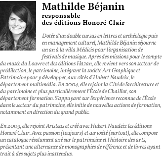 ﷯Mathilde Béjanin responsable des éditions Honoré Clair Dotée d’un double cursus en lettres et archéologie puis en management culturel, Mathilde Béjanin séjourne un an à la villa Médicis pour l'organisation de festivals de musique. Après des missions pour le compte du musée du Louvre et des éditions Hazan, elle revient vers son secteur de prédilection, le patrimoine, intégrant la société Art Graphique et Patrimoine pour y développer, aux côtés d'Hubert Naudeix, le département multimédia. En 2004, elle rejoint la Cité de l'architecture et du patrimoine et plus particulièrement l’école de Chaillot, son département formation. S'appuyant sur l'expérience reconnue de l'École dans le secteur du patrimoine, elle initie de nouvelles actions de formation, notamment en direction du grand public. En 2009, elle rejoint Aristeas et créé avec Hubert Naudeix les éditions Honoré Clair. Avec passion (toujours) et curiosité (surtout), elle compose un catalogue résolument axé sur le patrimoine et l’histoire des arts, présentant une alternance de monographies de référence et de livres ayant trait à des sujets plus inattendus.