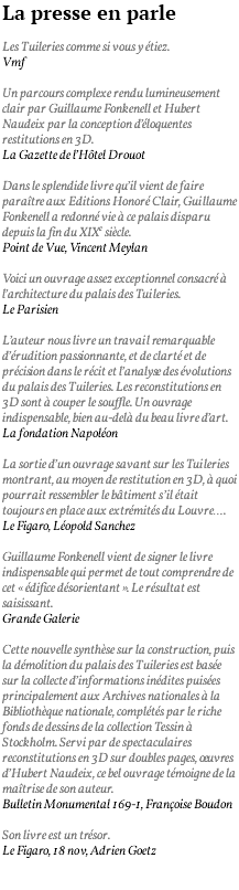 La presse en parle Les Tuileries comme si vous y étiez. Vmf Un parcours complexe rendu lumineusement clair par Guillaume Fonkenell et Hubert Naudeix par la conception d’éloquentes restitutions en 3D. La Gazette de l’Hôtel Drouot Dans le splendide livre qu’il vient de faire paraître aux Editions Honoré Clair, Guillaume Fonkenell a redonné vie à ce palais disparu depuis la fin du XIXe siècle. Point de Vue, Vincent Meylan Voici un ouvrage assez exceptionnel consacré à l’architecture du palais des Tuileries. Le Parisien L’auteur nous livre un travail remarquable d’érudition passionnante, et de clarté et de précision dans le récit et l’analyse des évolutions du palais des Tuileries. Les reconstitutions en 3D sont à couper le souffle. Un ouvrage indispensable, bien au-delà du beau livre d’art. La fondation Napoléon La sortie d’un ouvrage savant sur les Tuileries montrant, au moyen de restitution en 3D, à quoi pourrait ressembler le bâtiment s’il était toujours en place aux extrémités du Louvre…. Le Figaro, Léopold Sanchez Guillaume Fonkenell vient de signer le livre indispensable qui permet de tout comprendre de cet « édifice désorientant ». Le résultat est saisissant. Grande Galerie Cette nouvelle synthèse sur la construction, puis la démolition du palais des Tuileries est basée sur la collecte d’informations inédites puisées principalement aux Archives nationales à la Bibliothèque nationale, complétés par le riche fonds de dessins de la collection Tessin à Stockholm. Servi par de spectaculaires reconstitutions en 3D sur doubles pages, oeuvres d’Hubert Naudeix, ce bel ouvrage témoigne de la maîtrise de son auteur. Bulletin Monumental 169-1, Françoise Boudon Son livre est un trésor. Le Figaro, 18 nov, Adrien Goetz 