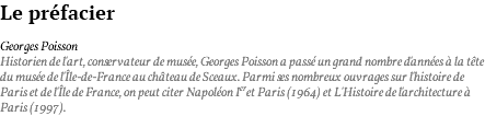 Le préfacier Georges Poisson Historien de l'art, conservateur de musée, Georges Poisson a passé un grand nombre d'années à la tête du musée de l'Île-de-France au château de Sceaux. Parmi ses nombreux ouvrages sur l'histoire de Paris et de l'Île de France, on peut citer Napoléon Ier et Paris (1964) et L'Histoire de l'architecture à Paris (1997).