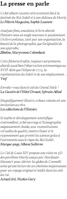 La presse en parle Ce bel album raconte cette aventure liée à la destinée du Roi-Soleil et à son château de Marly. Le Pèlerin Magazine, Sophie Laurant Analyses fines, anecdotes, le livre aborde l’histoire sous un angle nouveau et passionnant. Un livre précieux, tant par son organisation, la beauté de la photographie, que l’originalité de son approche. Zibeline, Maryvonne Colombani Cette flânerie érudite, toujours surprenante, aborde aussi bien l’observation astronomique au XVIIe siècle que l’éclipse de 1715, la représentation du Soleil et de son emplacement… Vmf Envolez-vous dans le ciel du Grand Siècle ! La Gazette de l’Hôtel Drouot, Sylvain Alliod Magnifiquement illustré, ce beau volume est une invitation au rêve. Les collections de l’Histoire Si mythe et développement scientifique s’entremêlent, ce bel ouvrage à l’iconographie soigneusement choisie, aux reconstitutions virtuelles de qualité, montre l’essor et le rayonnement que prirent les sciences grâce à l’astronomie sous le règne du Roi-Soleil. Marque-page, Albane Salleron Le Ciel de Louis XIV propose une visite en 3D des pavillons Marly conçus par Hardouin-Mansart pour abriter les globes de Coronelli ainsi qu’une lecture de ces créations majestueuses pour un voyage original et inédit dans les ciels du roi. ActuaLitté, Nicolas Gary 