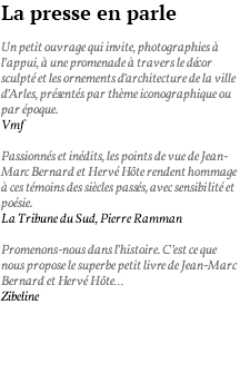 La presse en parle Un petit ouvrage qui invite, photographies à l’appui, à une promenade à travers le décor sculpté et les ornements d’architecture de la ville d’Arles, présentés par thème iconographique ou par époque. Vmf Passionnés et inédits, les points de vue de Jean-Marc Bernard et Hervé Hôte rendent hommage à ces témoins des siècles passés, avec sensibilité et poésie. La Tribune du Sud, Pierre Ramman Promenons-nous dans l’histoire. C’est ce que nous propose le superbe petit livre de Jean-Marc Bernard et Hervé Hôte… Zibeline 