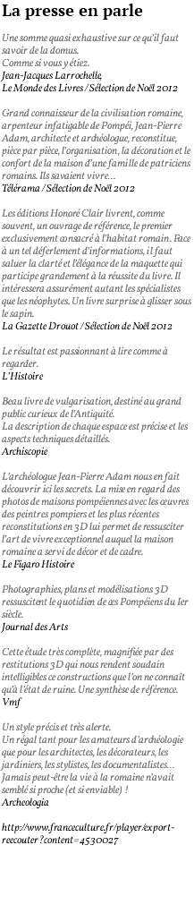 La presse en parle Une somme quasi exhaustive sur ce qu’il faut savoir de la domus. Comme si vous y étiez. Jean-Jacques Larrochelle, Le Monde des Livres / Sélection de Noël 2012 Grand connaisseur de la civilisation romaine, arpenteur infatigable de Pompéi, Jean-Pierre Adam, architecte et archéologue, reconstitue, pièce par pièce, l’organisation, la décoration et le confort de la maison d’une famille de patriciens romains. Ils savaient vivre… Télérama / Sélection de Noël 2012 Les éditions Honoré Clair livrent, comme souvent, un ouvrage de référence, le premier exclusivement consacré à l’habitat romain. Face à un tel déferlement d’informations, il faut saluer la clarté et l’élégance de la maquette qui participe grandement à la réussite du livre. Il intéressera assurément autant les spécialistes que les néophytes. Un livre surprise à glisser sous le sapin. La Gazette Drouot / Sélection de Noël 2012 Le résultat est passionnant à lire comme à regarder. L’Histoire Beau livre de vulgarisation, destiné au grand public curieux de l’Antiquité. La description de chaque espace est précise et les aspects techniques détaillés. Archiscopie L’archéologue Jean-Pierre Adam nous en fait découvrir ici les secrets. La mise en regard des photos de maisons pompéiennes avec les œuvres des peintres pompiers et les plus récentes reconstitutions en 3D lui permet de ressusciter l’art de vivre exceptionnel auquel la maison romaine a servi de décor et de cadre. Le Figaro Histoire Photographies, plans et modélisations 3D ressuscitent le quotidien de ces Pompéiens du Ier siècle. Journal des Arts Cette étude très complète, magnifiée par des restitutions 3D qui nous rendent soudain intelligibles ce constructions que l’on ne connaît qu’à l’état de ruine. Une synthèse de référence. Vmf Un style précis et très alerte. Un régal tant pour les amateurs d’archéologie que pour les architectes, les décorateurs, les jardiniers, les stylistes, les documentalistes… Jamais peut-être la vie à la romaine n’avait semblé si proche (et si enviable) ! Archeologia http://www.franceculture.fr/player/export-reecouter?content=4530027 