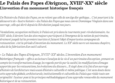Le Palais des Papes d'Avignon, XVIIIe-XXe siècle L'invention d'un monument historique français De l'histoire du Palais des Papes, on ne retient que celle de son âge d'or gothique... C'est pourtant à la découverte de « l'autre histoire » du Palais des Papes que nous convie Dominique Vingtain dans son ouvrage ; celle qui s'écrit depuis la Révolution jusqu'à nos jours. Vandalisme, occupation militaire, le Palais est pris dans la tourmente post-révolutionnaire. Au XIXe siècle, il devient l'un des sites majeurs participant à l'émergence de la notion de patrimoine, drainant jusqu'à lui les premiers touristes et faisant l'objet d'importantes campagnes de restauration : c'est la période d'invention du monument. Le XXe siècle ouvre un nouveau chapitre, celui de la fabrication d'un outil culturel. « Le Palais des Papes d'Avignon, XVIIIe-XXe siècles. L'invention d'un monument historique français » offre à ses lecteurs l'analyse de la vie d’un patrimoine d’exception, prenant en compte les transformations d'usage, les regards portés par la société, les modifications d'images apportées par les restaurations, les évolutions du discours... Il s'agit donc à la fois d'un ouvrage d'histoire de l'architecture mais aussi d'histoire culturelle et même politique. C'est sans doute dans cette approche globale, architecturale, institutionnelle et culturelle du Palais que réside toute son originalité : l'auteur pose ici les principes méthodologiques d'une approche renouvelée du monument historique et de sa restauration.