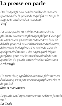 La presse en parle Des images 3D qui rendent lisible de manière spectaculaire la genèse de ce qui fut un temps le siège de la chrétienté en Occident. Vmf La visite guidée est précise et assortie d’une plaisante couverture photographique. Ceux qui ne voudraient pas s’embarrasser d’un luxe de détails, propre à ravir historiens et architectes, dévoreront le chapitre « Du cadre de vie et de quelques cérémonies », des pages synthétiques parfaites pour une immersion colorée dans le quotidien du palais, entre rituels et réceptions. Archeologia Un texte clair, agréable à lire nous fait vivre ces évolutions, servi par une iconographie variée et de qualité. Sites et monuments Le palais des Papes comme vous ne l’avez jamais vu ! La Croix 