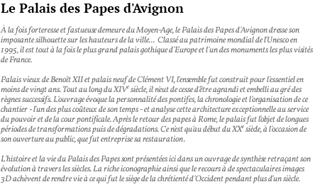 Le Palais des Papes d'Avignon à la fois forteresse et fastueuse demeure du Moyen-Age, le Palais des Papes d'Avignon dresse son imposante silhouette sur les hauteurs de la ville... Classé au patrimoine mondial de l'Unesco en 1995, il est tout à la fois le plus grand palais gothique d'Europe et l'un des monuments les plus visités de France. Palais vieux de Benoît XII et palais neuf de Clément VI, l'ensemble fut construit pour l'essentiel en moins de vingt ans. Tout au long du XIVe siècle, il n'eut de cesse d'être agrandi et embelli au gré des règnes successifs. L'ouvrage évoque la personnalité des pontifes, la chronologie et l'organisation de ce chantier - l'un des plus coûteux de son temps - et analyse cette architecture exceptionnelle au service du pouvoir et de la cour pontificale. Après le retour des papes à Rome, le palais fut l'objet de longues périodes de transformations puis de dégradations. Ce n'est qu'au début du XXe siècle, à l'occasion de son ouverture au public, que fut entreprise sa restauration. L'histoire et la vie du Palais des Papes sont présentées ici dans un ouvrage de synthèse retraçant son évolution à travers les siècles. La riche iconographie ainsi que le recours à de spectaculaires images 3D achèvent de rendre vie à ce qui fut le siège de la chrétienté d'Occident pendant plus d'un siècle. 