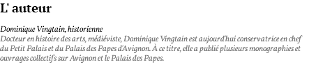 L' auteur Dominique Vingtain, historienne Docteur en histoire des arts, médiéviste, Dominique Vingtain est aujourd'hui conservatrice en chef du Petit Palais et du Palais des Papes d'Avignon. à ce titre, elle a publié plusieurs monographies et ouvrages collectifs sur Avignon et le Palais des Papes. 