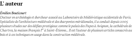 L' auteur Émilien Bouticourt Docteur en archéologie et chercheur associé au Laboratoire de Médiévistique occidentale de Paris. Spécialiste de l’architecture médiévale et des charpentes méridionales, il a conduit depuis 2005 plusieurs études sur des édifices prestigieux comme le palais des Papes à Avignon, la cathédrale de Chartres, la maison François Ier à Saint-Étienne... Il est l’auteur de plusieurs articles consacrés au bois et à ces techniques en usage dans la construction médiévale. 