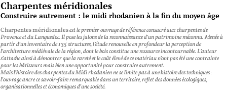 Charpentes méridionales Construire autrement : le midi rhodanien à la fin du moyen âge Charpentes méridionales est le premier ouvrage de référence consacré aux charpentes de Provence et du Languedoc. Il pose les jalons de la reconnaissance d’un patrimoine méconnu. Menée à partir d’un inventaire de 135 structures, l’étude renouvelle en profondeur la perception de l’architecture médiévale de la région, dont le bois constitue une ressource incontournable. L’auteur s’attache ainsi à démontrer que la rareté et le coût élevé de ce matériau n’ont pas été une contrainte pour les bâtisseurs mais bien une opportunité pour construire autrement. Mais l’histoire des charpentes du Midi rhodanien ne se limite pas à une histoire des techniques : l’ouvrage ancre ce savoir-faire remarquable dans un territoire, reflet des données écologiques, organisationnelles et économiques d’une société.