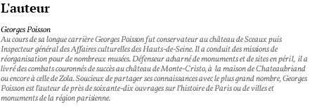 L'auteur Georges Poisson Au cours de sa longue carrière Georges Poisson fut conservateur au château de Sceaux puis Inspecteur général des Affaires culturelles des Hauts-de-Seine. Il a conduit des missions de réorganisation pour de nombreux musées. Défenseur acharné de monuments et de sites en péril, il a livré des combats couronnés de succès au château de Monte-Cristo, à la maison de Chateaubriand ou encore à celle de Zola. Soucieux de partager ses connaissances avec le plus grand nombre, Georges Poisson est l’auteur de près de soixante-dix ouvrages sur l’histoire de Paris ou de villes et monuments de la région parisienne.