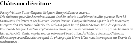 Châteaux d'écriture Ferney-Voltaire, Saint-Fargeau, Grignan, Bussy et d’autres encore… Dix châteaux pour dix écrivains : autant de récits enlevés aussi bien qu’érudits que nous livre ici l’amoureux des lettres et de l’Histoire Georges Poisson. Chaque château a agi sur la vie, la carrière, la réputation, l’évolution créatrice de l’écrivain qui l’a hanté, faisant dès lors lui-même partie de l’histoire de l’édifice. L’auteur explore ainsi les liens qui unissent certains lieux aux grands hommes de lettres. Au-delà, il interroge les sources mêmes de l’inspiration. À l’histoire des lieux, Châteaux d’écriture propose d’associer le regard du photographe Hervé Hôte, nous interrogeant sur l’esprit de ces demeures…