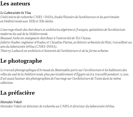 Les auteurs Le Laboratoire In Visu Unité mixte de recherche CNRS / INHA, étudie l'histoire de l'architecture et du patrimoine en Méditerranée aux XIXe et XXe siècles. L’ouvrage réunit des chercheurs et architectes algériens et français, spécialistes de l’architecture moderne du sud de la Méditerranée. Boussad Aiche est enseignant-chercheur à l’université de Tizi Ouzou. Juliette Hueber, ingénieur d’études, et Claudine Piaton, architecte-urbaniste de l’état, travaillent au sein du laboratoire InVisu (CNRS-INHA). Thierry Lochard est architecte et historien de l’architecture et de la forme urbaine. Le photographe Le travail photographique d’Arnaud du Boistesselin porte sur l’architecture et les habitants des villes du sud de la Méditerranée, plus particulièrement d’Égypte où il a travaillé pendant 15 ans. Il est aussi l’auteur des photographies de l’ouvrage sur l’architecture de Tunis dans la même collection. La préfacière Mercedes Volait Mercedes Volait est directeur de recherche au CNRS et directeur du laboratoire InVisu. 