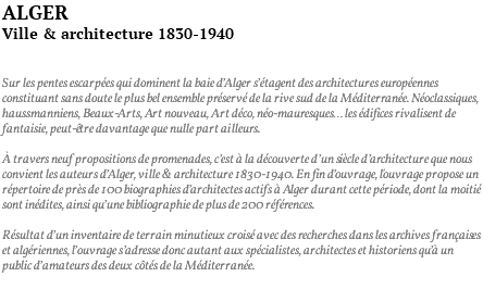 ALGER Ville & architecture 1830-1940 Sur les pentes escarpées qui dominent la baie d’Alger s’étagent des architectures européennes constituant sans doute le plus bel ensemble préservé de la rive sud de la Méditerranée. Néoclassiques, haussmanniens, Beaux-Arts, Art nouveau, Art déco, néo-mauresques… les édifices rivalisent de fantaisie, peut-être davantage que nulle part ailleurs. À travers neuf propositions de promenades, c’est à la découverte d’un siècle d’architecture que nous convient les auteurs d’Alger, ville & architecture 1830-1940. En fin d’ouvrage, l'ouvrage propose un répertoire de près de 100 biographies d’architectes actifs à Alger durant cette période, dont la moitié sont inédites, ainsi qu’une bibliographie de plus de 200 références. Résultat d’un inventaire de terrain minutieux croisé avec des recherches dans les archives françaises et algériennes, l’ouvrage s’adresse donc autant aux spécialistes, architectes et historiens qu’à un public d’amateurs des deux côtés de la Méditerranée. 