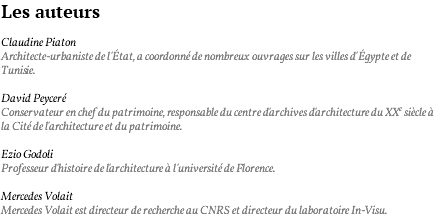 Les auteurs Claudine Piaton Architecte-urbaniste de l'état, a coordonné de nombreux ouvrages sur les villes d'égypte et de Tunisie. David Peyceré Conservateur en chef du patrimoine, responsable du centre d'archives d'architecture du XXe siècle à la Cité de l'architecture et du patrimoine. Ezio Godoli Professeur d'histoire de l'architecture à l'université de Florence. Mercedes Volait Mercedes Volait est directeur de recherche au CNRS et directeur du laboratoire In-Visu.