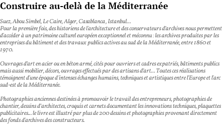 Construire au-delà de la Méditerranée Suez, Abou Simbel, Le Caire, Alger, Casablanca, Istanbul... Pour la première fois, des historiens de l'architecture et des conservateurs d’archives nous permettent d'accéder à un patrimoine culturel européen exceptionnel et méconnu : les archives produites par les entreprises du bâtiment et des travaux publics actives au sud de la Méditerranée, entre 1860 et 1970. Ouvrages d’art en acier ou en béton armé, cités pour ouvriers et cadres expatriés, bâtiments publics mais aussi mobilier, décors, ouvrages effectués par des artisans d’art... Toutes ces réalisations témoignent d'une époque d'intenses échanges humains, techniques et artistiques entre l'Europe et l'arc sud-est de la Méditerranée. Photographies anciennes destinées à promouvoir le travail des entrepreneurs, photographies de chantier, dessins d’architectes, croquis et carnets documentant les innovations techniques, plaquettes publicitaires... le livre est illustré par plus de 200 dessins et photographies provenant directement des fonds d'archives des constructeurs. 