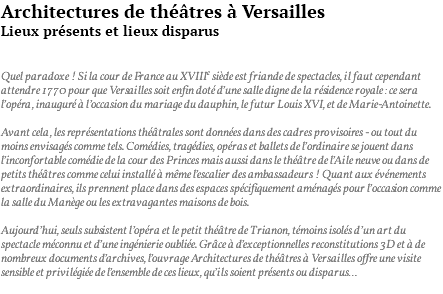 Architectures de théâtres à Versailles Lieux présents et lieux disparus Quel paradoxe ! Si la cour de France au XVIIIe siècle est friande de spectacles, il faut cependant attendre 1770 pour que Versailles soit enfin doté d’une salle digne de la résidence royale : ce sera l’opéra, inauguré à l’occasion du mariage du dauphin, le futur Louis XVI, et de Marie-Antoinette. Avant cela, les représentations théâtrales sont données dans des cadres provisoires - ou tout du moins envisagés comme tels. Comédies, tragédies, opéras et ballets de l’ordinaire se jouent dans l’inconfortable comédie de la cour des Princes mais aussi dans le théâtre de l’Aile neuve ou dans de petits théâtres comme celui installé à même l’escalier des ambassadeurs ! Quant aux événements extraordinaires, ils prennent place dans des espaces spécifiquement aménagés pour l’occasion comme la salle du Manège ou les extravagantes maisons de bois. Aujourd’hui, seuls subsistent l’opéra et le petit théâtre de Trianon, témoins isolés d’un art du spectacle méconnu et d’une ingénierie oubliée. Grâce à d’exceptionnelles reconstitutions 3D et à de nombreux documents d’archives, l’ouvrage Architectures de théâtres à Versailles offre une visite sensible et privilégiée de l’ensemble de ces lieux, qu’ils soient présents ou disparus… 