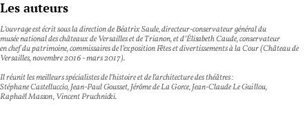 Les auteurs L’ouvrage est écrit sous la direction de Béatrix Saule, directeur-conservateur général du musée national des châteaux de Versailles et de Trianon, et d’Élisabeth Caude, conservateur en chef du patrimoine, commissaires de l’exposition Fêtes et divertissements à la Cour (Château de Versailles, novembre 2016 - mars 2017). Il réunit les meilleurs spécialistes de l’histoire et de l’architecture des théâtres : Stéphane Castelluccio, Jean-Paul Gousset, Jérôme de La Gorce, Jean-Claude Le Guillou, Raphaël Masson, Vincent Pruchnicki. 