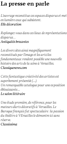 La presse en parle L’ouvrage reconstitue ces espaces disparus et met en lumière ceux qui subsistent. Elle décoration Replongez vous dans ces lieux de représentations disparus… Antiquités brocantes Les divers sites ainsi magnifiquement reconstitués par l'image et les artciles fondamentaux rendent possible une nouvelle histoire des arts de la scène à Versailles. Classiquenews.com Cette fantastique créativité des artistes est superbement présentée (...) Un remarquable catalogue pour une exposition éblouissante... Le salon littéraire Une étude première, de référence, pour les mateurs d'arts décoratifs à Versailles. Le Baroque français fut spectaculaire : la passion du théâtre à VErsailles le démontre ici sans réserve. Classissima 