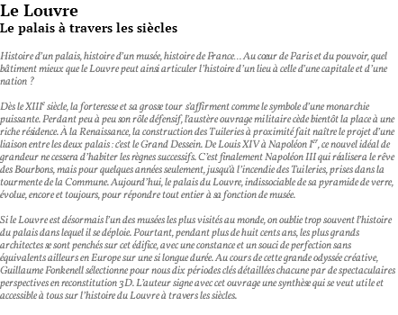 Le Louvre Le palais à travers les siècles Histoire d’un palais, histoire d’un musée, histoire de France… Au coeur de Paris et du pouvoir, quel bâtiment mieux que le Louvre peut ainsi articuler l’histoire d’un lieu à celle d’une capitale et d’une nation ? Dès le XIIIe siècle, la forteresse et sa grosse tour s’affirment comme le symbole d’une monarchie puissante. Perdant peu à peu son rôle défensif, l’austère ouvrage militaire cède bientôt la place à une riche résidence. À la Renaissance, la construction des Tuileries à proximité fait naître le projet d’une liaison entre les deux palais : c’est le Grand Dessein. De Louis XIV à Napoléon Ier, ce nouvel idéal de grandeur ne cessera d’habiter les règnes successifs. C’est finalement Napoléon III qui réalisera le rêve des Bourbons, mais pour quelques années seulement, jusqu’à l’incendie des Tuileries, prises dans la tourmente de la Commune. Aujourd’hui, le palais du Louvre, indissociable de sa pyramide de verre, évolue, encore et toujours, pour répondre tout entier à sa fonction de musée. Si le Louvre est désormais l’un des musées les plus visités au monde, on oublie trop souvent l’histoire du palais dans lequel il se déploie. Pourtant, pendant plus de huit cents ans, les plus grands architectes se sont penchés sur cet édifice, avec une constance et un souci de perfection sans équivalents ailleurs en Europe sur une si longue durée. Au cours de cette grande odyssée créative, Guillaume Fonkenell sélectionne pour nous dix périodes clés détaillées chacune par de spectaculaires perspectives en reconstitution 3D. L’auteur signe avec cet ouvrage une synthèse qui se veut utile et accessible à tous sur l’histoire du Louvre à travers les siècles. 