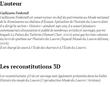 L'auteur Guillaume Fonkenell Guillaume Fonkenell est conservateur en chef du patrimoine au Musée national de la Renaissance au château d’Écouen. Spécialiste de l’histoire du Louvre dont il a dirigé la section « Histoire » pendant sept ans, il a assuré plusieurs commissariats d’exposition et publié de nombreux articles et ouvrages, parmi lesquels Le Palais des Tuileries (Honoré Clair, 2010) ainsi que les trois volumes du livre de synthèse sur l’histoire du Louvre (Fayard/Musée du Louvre éditions, 2016). Il est chargé de cours à l’École des chartes et à l’École du Louvre. Les reconstitutions 3D Les reconstitutions 3D de cet ouvrage sont également présentées dans les Salles Histoire du musée du Louvre (Coproduction Musée du Louvre / Aristeas) 