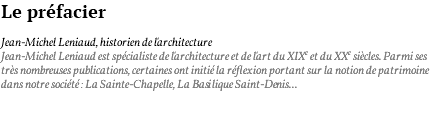 Le préfacier Jean-Michel Leniaud, historien de l'architecture Jean-Michel Leniaud est spécialiste de l'architecture et de l'art du XIXe et du XXe siècles. Parmi ses très nombreuses publications, certaines ont initié la réflexion portant sur la notion de patrimoine dans notre société : La Sainte-Chapelle, La Basilique Saint-Denis... 