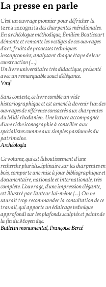 La presse en parle C'est un ouvrage pionnier pour défricher la terra incognita des charpentes méridionales. En archéologue méthodique, émilien Bouticourt démonte et remonte les vestiges de ces ouvrages d'art, fruits de prouesses techniques insoupçonnées, analysant chaque étape de leur construction (...) Un livre universitaire très didactique, présenté avec un remarquable souci d'élégance. Vmf Sans conteste, ce livre comble un vide historiographique et est amené à devenir l'un des ouvrages de référence consacrés aux charpentes du Midi rhodanien. Une lecture accompagnée d'une riche iconographie à conseiller aux spécialistes comme aux simples passionnés du patrimoine. Archéologia Ce volume, qui est l'aboutissement d'une recherche pluridisciplinaire sur les charpentes en bois, comporte une mise à jour bibliographique et documentaire, nationale et internationale, très complète. L'ouvrage, d'une impression élégante, est illustré par l'auteur lui-même (...) On ne saurait trop recommander la consultation de ce travail, qui apporte un éclairage technique approfondi sur les plafonds sculptés et peints de la fin du Moyen âge. Bulletin monumental, Françoise Bercé 