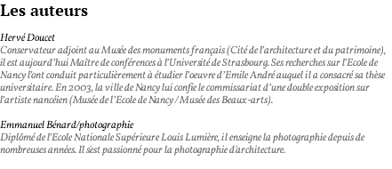 Les auteurs Hervé Doucet Conservateur adjoint au Musée des monuments français (Cité de l’architecture et du patrimoine), il est aujourd’hui Maître de conférences à l’Université de Strasbourg. Ses recherches sur l’Ecole de Nancy l’ont conduit particulièrement à étudier l’oeuvre d’Emile André auquel il a consacré sa thèse universitaire. En 2003, la ville de Nancy lui confie le commissariat d’une double exposition sur l’artiste nancéien (Musée de l’Ecole de Nancy / Musée des Beaux-arts). Emmanuel Bénard/photographie Diplômé de l’Ecole Nationale Supérieure Louis Lumière, il enseigne la photographie depuis de nombreuses années. Il s'est passionné pour la photographie d'architecture. 