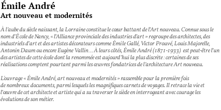 émile André Art nouveau et modernités à l’aube du siècle naissant, la Lorraine constitue le coeur battant de l’Art nouveau. Connue sous le nom d’école de Nancy, « l’Alliance provinciale des industries d’art » regroupe des architectes, des industriels d’art et des artistes décorateurs comme émile Gallé, Victor Prouvé, Louis Majorelle, Antonin Daum ou encore Eugène Vallin… à leurs côtés, Émile André (1871-1933) est peut-être l’un des artistes de cette école dont la renommée est aujourd’hui la plus discrète : certaines de ses réalisations comptent pourtant parmi les œuvres fondatrices de l’architecture Art nouveau. L'ouvrage « émile André, art nouveau et modernités » rassemble pour la première fois de nombreux documents, parmi lesquels les magnifiques carnets de voyages. Il retrace la vie et l’oeuvre de cet architecte et artiste qui a su traverser le siècle en interrogeant avec courage les évolutions de son métier. 