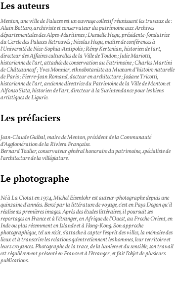 Les auteurs Menton, une ville de Palaces est un ouvrage collectif réunissant les travaux de : Alain Bottaro, archiviste et conservateur du patrimoine aux Archives départementales des Alpes-Maritimes ; Danielle Hogu, présidente-fondatrice du Cercle des Palaces Retrouvés ; Nicolas Hogu, maître de conférences à l’Université de Nice-Sophia-Antipolis ; Rémy Kertenian, historien de l’art, directeur des Affaires culturelles de la Ville de Toulon ; Julie Mariotti, historienne de l’art, attachée de conservation au Patrimoine ; Charles Martini de Châteauneuf ; Yves Monnier, ethnobotaniste au Museum d’histoire naturelle de Paris ; Pierre-Jean Romand, docteur en architecture ; Josiane Tricotti, historienne de l’art, ancienne directrice du Patrimoine de la Ville de Menton et Alfonso Sista, historien de l’art, directeur à la Surintendance pour les biens artistiques de Ligurie. Les préfaciers Jean-Claude Guibal, maire de Menton, président de la Communauté d’Agglomération de la Riviera Française. Bernard Toulier, conservateur général honoraire du patrimoine, spécialiste de l’architecture de la villégiature. Le photographe Né à La Ciotat en 1974, Michel Eisenlohr est auteur-photographe depuis une quinzaine d’années. Bercé par la littérature de voyage, c’est en Pays Dogon qu’il réalise ses premières images. Après des études littéraires, il poursuit ses reportages en France et à l’étranger, en Afrique de l’Ouest, au Proche Orient, en Inde ou plus récemment en Islande et à Hong-Kong. Son approche photographique, tel un récit, s’attache à capter l’esprit des villes, la mémoire des lieux et à transcrire les relations qu’entretiennent les hommes, leur territoire et leurs croyances. Photographe de la trace, de la lumière et du sensible, son travail est régulièrement présenté en France et à l’étranger, et fait l’objet de plusieurs publications. 