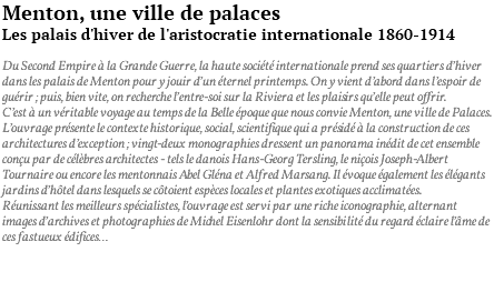 Menton, une ville de palaces Les palais d'hiver de l'aristocratie internationale 1860-1914 Du Second Empire à la Grande Guerre, la haute société internationale prend ses quartiers d’hiver dans les palais de Menton pour y jouir d’un éternel printemps. On y vient d’abord dans l’espoir de guérir ; puis, bien vite, on recherche l’entre-soi sur la Riviera et les plaisirs qu’elle peut offrir. C’est à un véritable voyage au temps de la Belle époque que nous convie Menton, une ville de Palaces. L’ouvrage présente le contexte historique, social, scientifique qui a présidé à la construction de ces architectures d’exception ; vingt-deux monographies dressent un panorama inédit de cet ensemble conçu par de célèbres architectes - tels le danois Hans-Georg Tersling, le niçois Joseph-Albert Tournaire ou encore les mentonnais Abel Gléna et Alfred Marsang. Il évoque également les élégants jardins d’hôtel dans lesquels se côtoient espèces locales et plantes exotiques acclimatées. Réunissant les meilleurs spécialistes, l’ouvrage est servi par une riche iconographie, alternant images d’archives et photographies de Michel Eisenlohr dont la sensibilité du regard éclaire l’âme de ces fastueux édifices… 