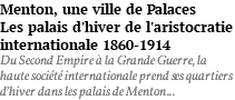 Menton, une ville de Palaces Les palais d'hiver de l'aristocratie internationale 1860-1914 Du Second Empire à la Grande Guerre, la haute société internationale prend ses quartiers d’hiver dans les palais de Menton...