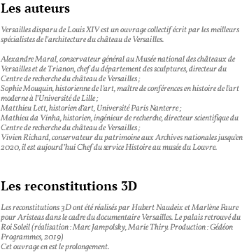 Les auteurs Versailles disparu de Louis XIV est un ouvrage collectif écrit par les meilleurs spécialistes de l’architecture du château de Versailles. Alexandre Maral, conservateur général au Musée national des châteaux de Versailles et de Trianon, chef du département des sculptures, directeur du Centre de recherche du château de Versailles ; Sophie Mouquin, historienne de l’art, maître de conférences en histoire de l’art moderne à l’Université de Lille ; Matthieu Lett, historien d’art, Université Paris Nanterre ; Mathieu da Vinha, historien, ingénieur de recherche, directeur scientifique du Centre de recherche du château de Versailles ; Vivien Richard, conservateur du patrimoine aux Archives nationales jusqu’en 2020, il est aujourd’hui Chef du service Histoire au musée du Louvre. Les reconstitutions 3D Les reconstitutions 3D ont été réalisés par Hubert Naudeix et Marlène Faure pour Aristeas dans le cadre du documentaire Versailles. Le palais retrouvé du Roi Soleil (réalisation : Marc Jampolsky, Marie Thiry. Production : Gédéon Programmes, 2019) Cet ouvrage en est le prolongement.