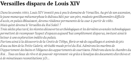 Versailles disparu de Louis XIV Dans les années 1660, Louis XIV investit peu à peu le domaine de Versailles. Au gré de son ascension, le jeune monarque métamorphose le château bâti par son père, modeste gentilhommière difficile d’accès, en palais éblouissant, devenu résidence permanente de la cour à partir de 1682. Mais qu’est devenu le Versailles du Roi Soleil ? Trois siècles plus tard, les récentes découvertes archéologiques et les dernières avancées technologiques permettent de recomposer l’aspect d’espaces aujourd’hui complètement disparus, invitant ainsi le lecteur à une exploration inédite du palais. Partons ainsi à la découverte de la Grotte de Téthys, féerie ornée de coquillages et animée de jets d’eau ou bien de la Petite Galerie, véritable musée privé du Roi. Admirons les marbres de l’Appartement des bains et l’élégance des appartements de courtisans. Pénétrons dans la chambre du Roi… Tous ces lieux de rêve et de pouvoir reprennent vie grâce à l'analyse des documents d’archives et à de minutieuses reconstitutions 3D... 