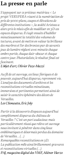 La presse en parle S’appuyant sur ce précieux matériau < Le projet VERSPERA visant à la numérisation de près de 9000 plans, coupes et élévations de différentes institutions >, la société Aristeas a alors pris le relais afin de modéliser en 3D ces espaces disparus. Il s’agit ensuite d’habiller minutieusement la totalité des volumes de textures, avant de mettre en valeur la brillance des marbres et l’or des bronzes par de savants jeux de lumière réglant avec minutie chaque ombre portée, chaque clair-obscur et chaque contre-jour. Photoréaliste, le résultat final est fascinant. L’objet d’art, Olivier Paze-Mazzi Au fil de cet ouvrage, ces lieux féeriques et de pouvoir, aujourd’hui disparus, reprennent vie. L’analyse des documents d’archives et les reconstitutions virtuelles minutieuses, immersives et pertinentes permettent ainsi de saisir le caractère éphémère des décors de Versailles. Les Clionautes, Eric Joly Partir à la découverte d’espaces aujourd’hui complètement disparus du château de Versailles ? C’est un pari audacieux mais particulièrement réussi que relève cet ouvrage nous invitant à pénétrer dans cinq lieux emblématiques et désormais perdus du domaine de Versailles… (…) Remarquables reconstitutions en 3D. La publication mêle ainsi brillamment gravures et reconstitutions virtuelles (…) PAJ, magazine digital des VMF, Aliénor Harzo