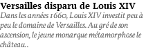 Versailles disparu de Louis XIV Dans les années 1660, Louis XIV investit peu à peu le domaine de Versailles. Au gré de son ascension, le jeune monarque métamorphose le château..