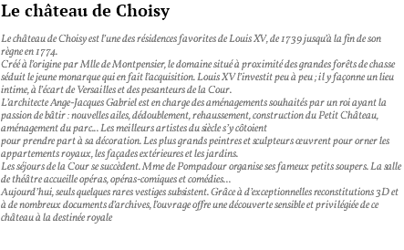 Le château de Choisy Le château de Choisy est l’une des résidences favorites de Louis XV, de 1739 jusqu’à la fin de son règne en 1774. Créé à l’origine par Mlle de Montpensier, le domaine situé à proximité des grandes forêts de chasse séduit le jeune monarque qui en fait l’acquisition. Louis XV l’investit peu à peu ; il y façonne un lieu intime, à l’écart de Versailles et des pesanteurs de la Cour. L’architecte Ange-Jacques Gabriel est en charge des aménagements souhaités par un roi ayant la passion de bâtir : nouvelles ailes, dédoublement, rehaussement, construction du Petit Château, aménagement du parc... Les meilleurs artistes du siècle s’y côtoient pour prendre part à sa décoration. Les plus grands peintres et sculpteurs œuvrent pour orner les appartements royaux, les façades extérieures et les jardins. Les séjours de la Cour se succèdent. Mme de Pompadour organise ses fameux petits soupers. La salle de théâtre accueille opéras, opéras-comiques et comédies... Aujourd’hui, seuls quelques rares vestiges subsistent. Grâce à d’exceptionnelles reconstitutions 3D et à de nombreux documents d’archives, l’ouvrage offre une découverte sensible et privilégiée de ce château à la destinée royale 