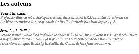 Les auteurs Yves Marcadal Professeur d'histoire et archéologue, il est chercheur associé à l'IRAA, Institut de recherche sur l'architecture antique. Il est responsable des fouilles du site de Jean Jean depuis 1978. Jean-Louis Paillet Architecte archéologue, il est ingénieur de recherche à l'IRAA, Institut de recherche sur l'architecture antique, laboratoire du CNRS ayant pour mission essentielle l’étude des monuments et de l’urbanisme antiques. Il codirige les fouilles des Caisses de Jean Jean depuis 1991. 