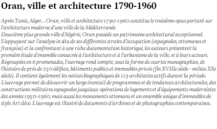 Oran, ville et architecture 1790-1960 Après Tunis, Alger... Oran, ville et architecture 1790-1960 constitue le troisième opus portant sur l’architecture moderne d’une ville de la Méditerranée. Deuxième plus grande ville d’Algérie, Oran possède un patrimoine architectural exceptionnel. S’appuyant sur l’analyse in situ de ses différentes strates d’occupation (espagnoles, ottomanes et française) et la confrontant à une riche documentation historique, les auteurs présentent la première étude d’ensemble consacrée à l’architecture et à l’urbanisme de la ville, et à leurs acteurs. Regroupées en 6 promenades, l’ouvrage rend compte, sous la forme de courtes monographies, de l’histoire de près de 250 édifices, bâtiments publics et immeubles privés (fin XVIIIe siècle - milieu XXe siècle). Il contient également les notices biographiques de 113 architectes actifs durant la période. L’ouvrage permet de découvrir un large éventail de programmes et de tendances architecturales, des constructions militaires espagnoles jusqu’aux opérations de logements et d’équipements modernistes des années 1950-1960, mais aussi les monuments ottomans et un ensemble unique d’immeubles de style Art déco. L’ouvrage est illustré de documents d’archives et de photographies contemporaines. 